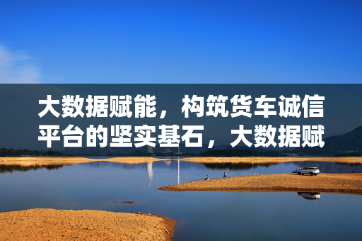 大数据赋能，构筑货车诚信平台的坚实基石，大数据赋能筑牢货车诚信平台基石