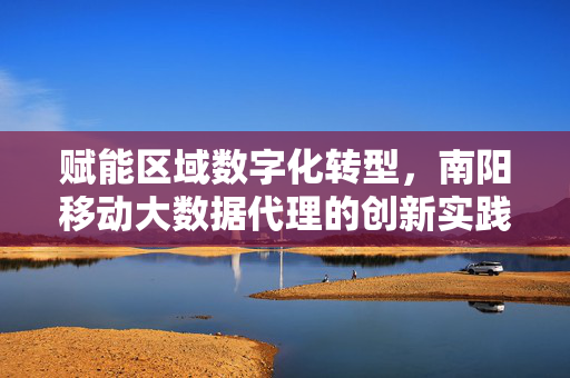 赋能区域数字化转型，南阳移动大数据代理的创新实践与价值探索，赋能区域数字化转型，南阳移动大数据代理的创新实践与价值探索