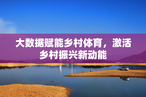 大数据赋能乡村体育,激活乡村振兴新动能