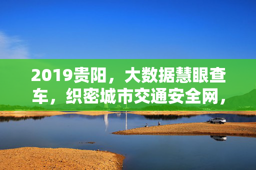 2019贵阳，大数据慧眼查车，织密城市交通安全网，2019贵阳，大数据慧眼查车织密交通安全网