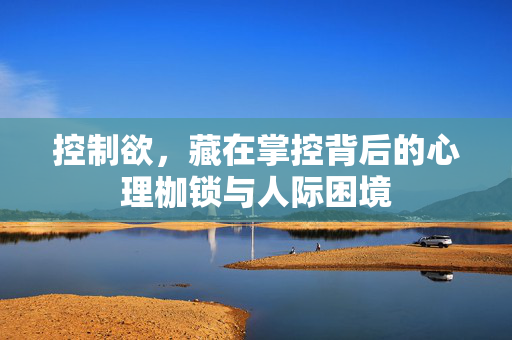 控制欲，藏在掌控背后的心理枷锁与人际困境