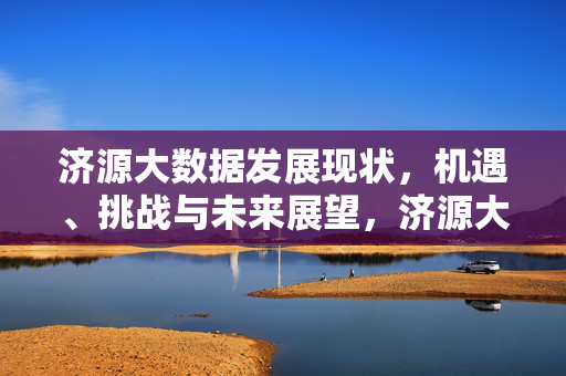 济源大数据发展现状，机遇、挑战与未来展望，济源大数据发展，现状、机遇、挑战与展望