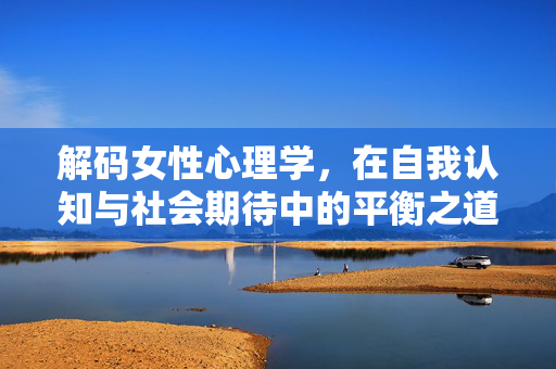 解码女性心理学，在自我认知与社会期待中的平衡之道，解码女性心理学，自我认知与社会期待的平衡之道