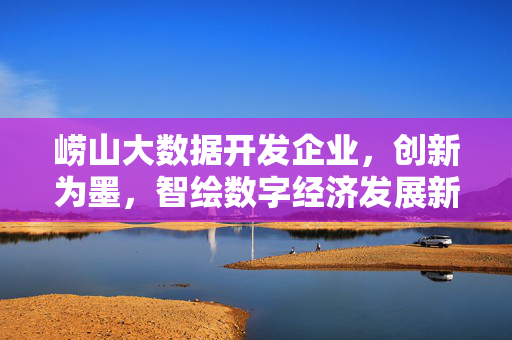 崂山大数据开发企业，创新为墨，智绘数字经济发展新蓝图，崂山大数据企业，创新为墨 智绘数字经济新蓝图