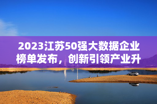 2023江苏50强大数据企业榜单发布，创新引领产业升级，数字赋能高质量发展，2023江苏50强大数据企业榜单发布，创新引领升级 数字赋能高质量发展