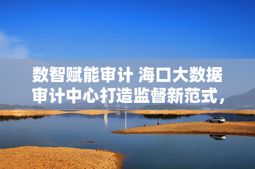 数智赋能审计 海口大数据审计中心打造监督新范式，数智赋能审计 海口大数据审计中心打造监督新范式