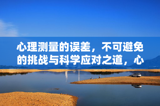 心理测量的误差，不可避免的挑战与科学应对之道，心理测量误差，必然挑战与科学应对之道