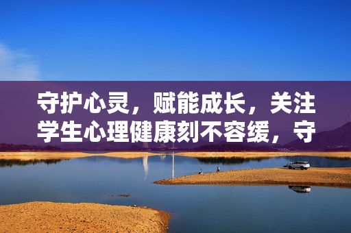 守护心灵,赋能成长,关注学生心理健康刻不容缓,守护心灵赋能成长,学生心理健康刻不容缓