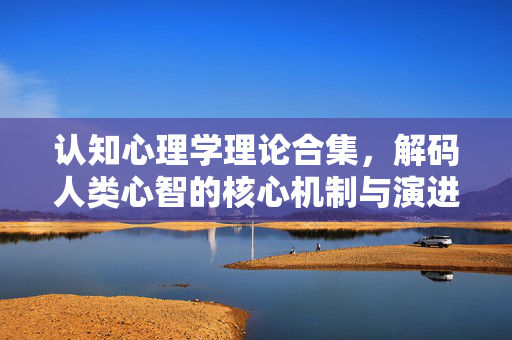 认知心理学理论合集，解码人类心智的核心机制与演进逻辑，认知心理学理论，解码人类心智的核心机制与演进逻辑