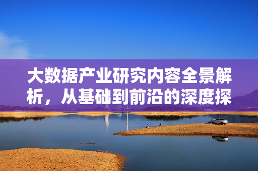 大数据产业研究内容全景解析，从基础到前沿的深度探索，大数据产业研究，从基础到前沿的全景解析