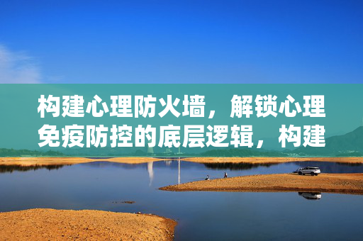 构建心理防火墙，解锁心理免疫防控的底层逻辑，构建心理防火墙，解锁心理免疫防控的底层逻辑