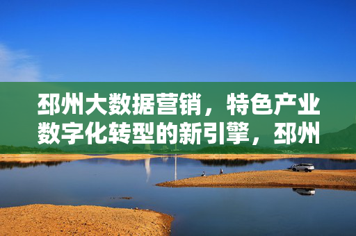 邳州大数据营销，特色产业数字化转型的新引擎，邳州大数据营销，特色产业数字化转型新引擎