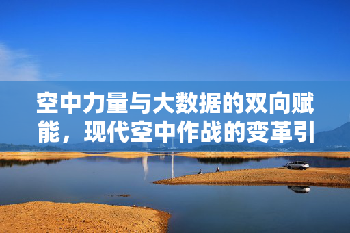 空中力量与大数据的双向赋能，现代空中作战的变革引擎，空中力量与大数据双向赋能，现代空中作战的变革引擎