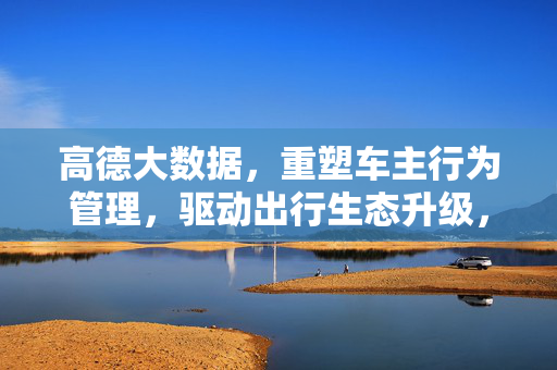 高德大数据，重塑车主行为管理，驱动出行生态升级，高德大数据重塑车主行为管理 驱动出行生态升级