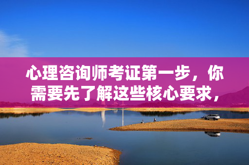 心理咨询师考证第一步，你需要先了解这些核心要求，心理咨询师考证第一步，先了解这些核心要求