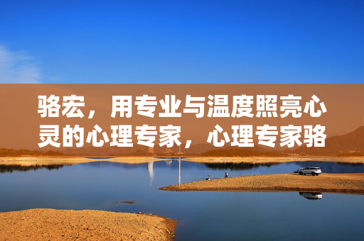 骆宏，用专业与温度照亮心灵的心理专家，心理专家骆宏，用专业与温度照亮心灵
