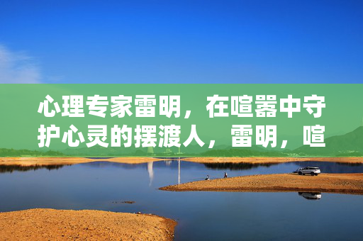 心理专家雷明，在喧嚣中守护心灵的摆渡人，雷明，喧嚣中的心灵摆渡人