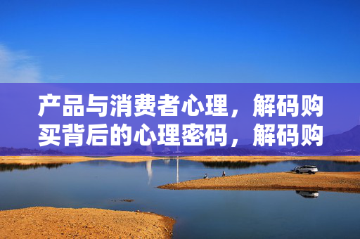 产品与消费者心理，解码购买背后的心理密码，解码购买背后的心理密码
