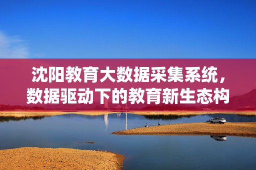 沈阳教育大数据采集系统，数据驱动下的教育新生态构建，沈阳教育大数据采集系统，数据驱动教育新生态构建