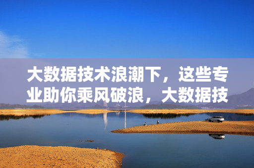 大数据技术浪潮下，这些专业助你乘风破浪，大数据技术浪潮，这些专业助你乘风破浪