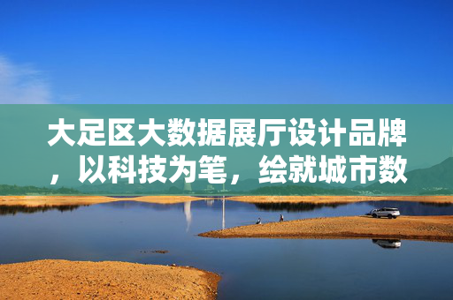 大足区大数据展厅设计品牌，以科技为笔，绘就城市数字新篇，大足区大数据展厅，科技绘就城市数字新篇
