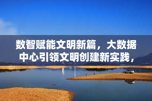 数智赋能文明新篇，大数据中心引领文明创建新实践，数智赋能文明新篇 大数据中心引领文明创建新实践