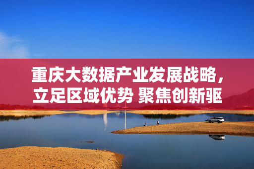 重庆大数据产业发展战略，立足区域优势 聚焦创新驱动 谱写数字经济新篇章，重庆大数据产业发展战略，立足区域优势 聚焦创新驱动 谱写数字经济新篇章