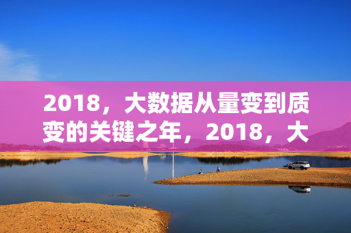 2018，大数据从量变到质变的关键之年，2018，大数据量变到质变的关键之年