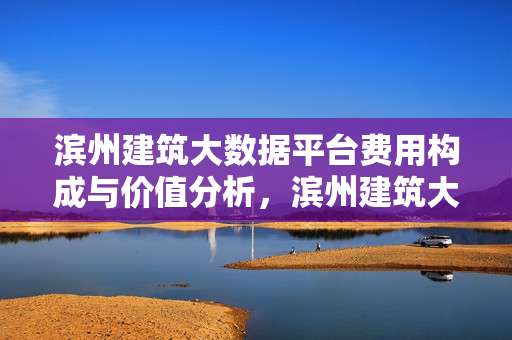 滨州建筑大数据平台费用构成与价值分析，滨州建筑大数据平台费用构成与价值分析