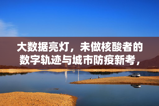 大数据亮灯，未做核酸者的数字轨迹与城市防疫新考，大数据亮灯，未做核酸者数字轨迹与城市防疫新考