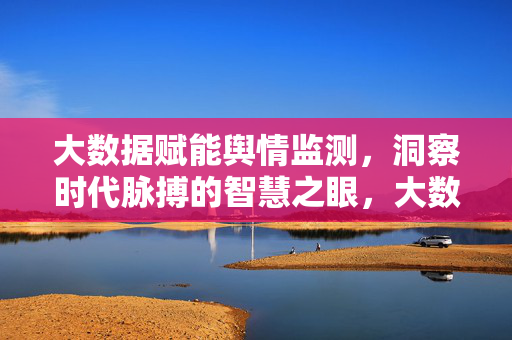 大数据赋能舆情监测，洞察时代脉搏的智慧之眼，大数据赋能舆情监测，洞察时代脉搏的智慧之眼