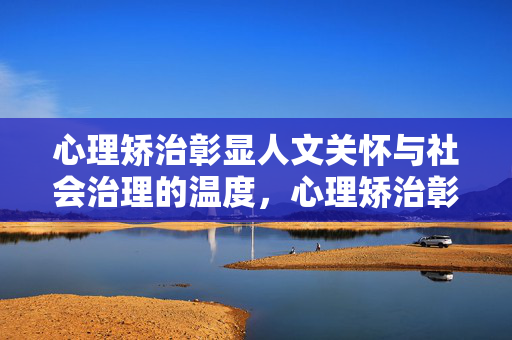 心理矫治彰显人文关怀与社会治理的温度，心理矫治彰显人文关怀与社会治理的温度