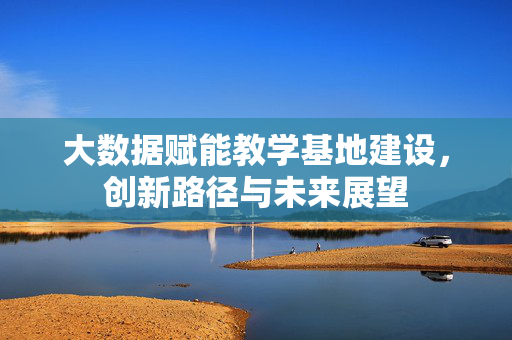 大数据赋能教学基地建设，创新路径与未来展望