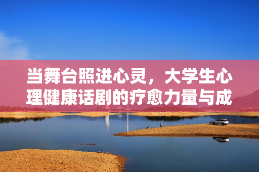 当舞台照进心灵，大学生心理健康话剧的疗愈力量与成长启示，舞台照进心灵，大学生心理健康话剧的疗愈与成长启示