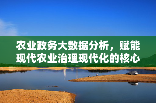 农业政务大数据分析，赋能现代农业治理现代化的核心引擎，农业政务大数据，现代农业治理现代化的核心引擎
