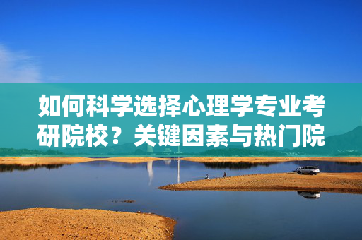 如何科学选择心理学专业考研院校？关键因素与热门院校推荐，心理学考研院校科学选择，关键因素与热门推荐