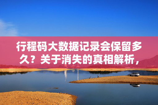 行程码大数据记录会保留多久？关于消失的真相解析，行程码大数据记录保留多久？消失真相解析