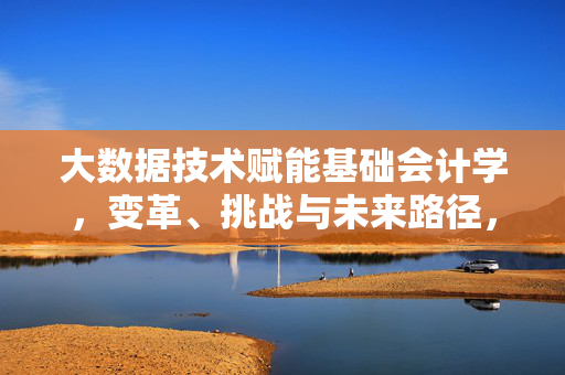 大数据技术赋能基础会计学，变革、挑战与未来路径，大数据技术赋能基础会计学的变革、挑战与未来路径