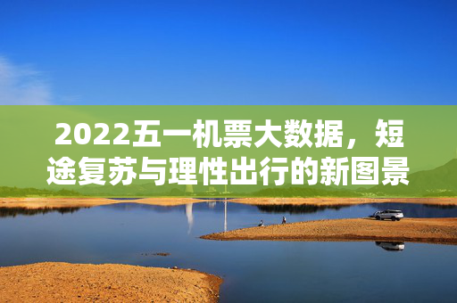 2022五一机票大数据，短途复苏与理性出行的新图景，2022五一机票大数据，短途复苏与理性出行的新图景