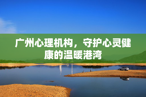 广州心理机构，守护心灵健康的温暖港湾