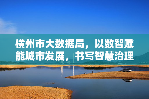 横州市大数据局，以数智赋能城市发展，书写智慧治理新篇章，横州市大数据局以数智赋能书写智慧治理新篇章