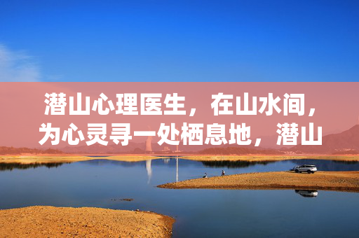 潜山心理医生，在山水间，为心灵寻一处栖息地，潜山山水间，心灵栖息地