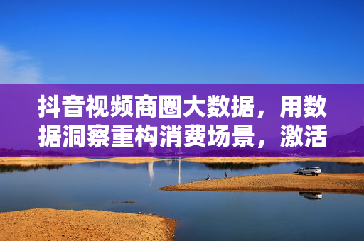 抖音视频商圈大数据，用数据洞察重构消费场景，激活商业新动能，抖音商圈大数据，数据洞察重构消费场景，激活商业新动能