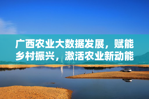 广西农业大数据发展，赋能乡村振兴，激活农业新动能，广西农业大数据赋能乡村振兴激活农业新动能