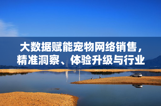 大数据赋能宠物网络销售，精准洞察、体验升级与行业变革，大数据赋能宠物网络销售，精准洞察、体验升级与行业变革
