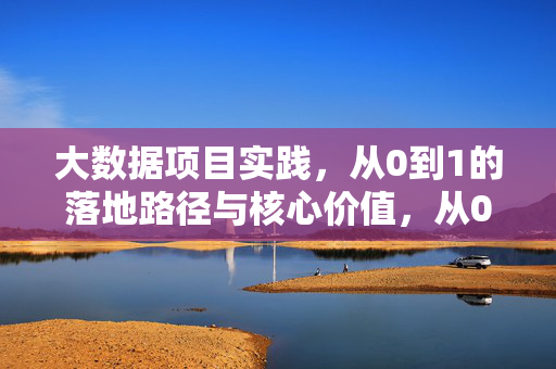 大数据项目实践，从0到1的落地路径与核心价值，从0到1的大数据项目实践，落地路径与核心价值