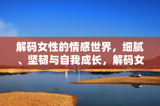 解码女性的情感世界，细腻、坚韧与自我成长，解码女性情感，细腻、坚韧与自我成长