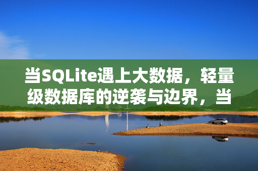 当SQLite遇上大数据，轻量级数据库的逆袭与边界，当SQLite遇上大数据，轻量级数据库的逆袭与边界