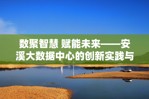 数聚智慧 赋能未来——安溪大数据中心的创新实践与时代担当，数聚智慧 赋能未来——安溪大数据中心的创新实践与时代担当