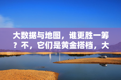 大数据与地图，谁更胜一筹？不，它们是黄金搭档，大数据与地图，黄金搭档